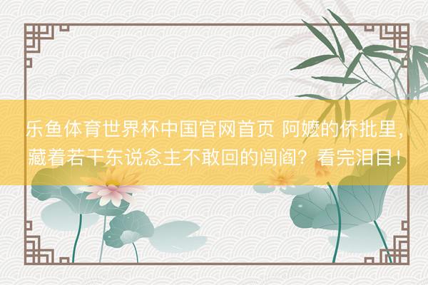 乐鱼体育世界杯中国官网首页 阿嬷的侨批里，藏着若干东说念主不敢回的闾阎？看完泪目！