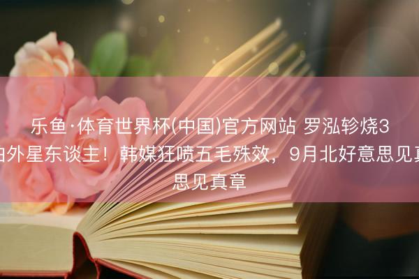 乐鱼·体育世界杯(中国)官方网站 罗泓轸烧3亿拍外星东谈主！韩媒狂喷五毛殊效，9月北好意思见真章