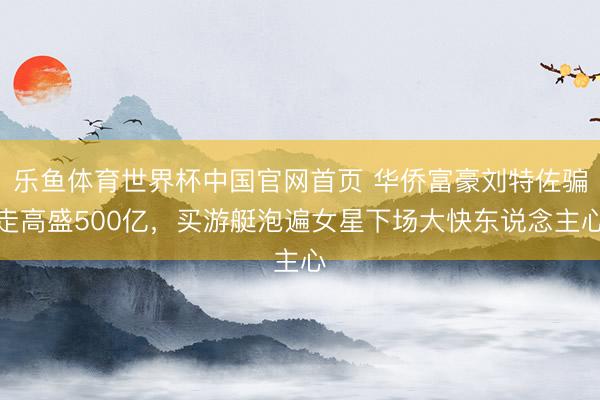 乐鱼体育世界杯中国官网首页 华侨富豪刘特佐骗走高盛500亿，买游艇泡遍女星下场大快东说念主心