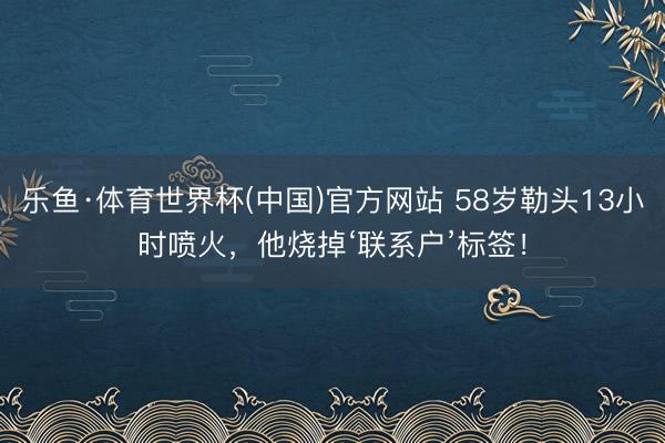 乐鱼·体育世界杯(中国)官方网站 58岁勒头13小时喷火,他烧掉‘联系户’标签!
