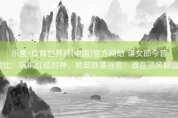 乐鱼·体育世界杯(中国)官方网站 谋女郎今昔对比：巩俐红毯封神，她却跌落谷底！谁在顶风翻盘？