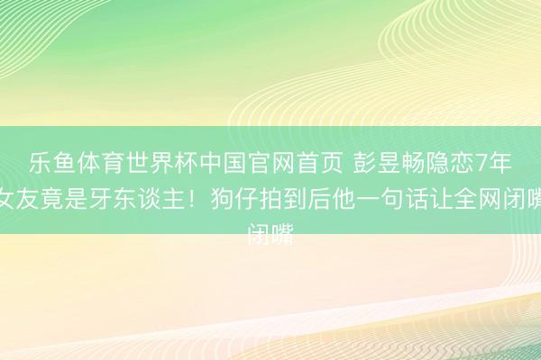 乐鱼体育世界杯中国官网首页 彭昱畅隐恋7年女友竟是牙东谈主!狗仔拍到后他一句话让全网闭嘴