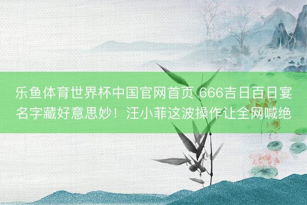 乐鱼体育世界杯中国官网首页 666吉日百日宴名字藏好意思妙！汪小菲这波操作让全网喊绝