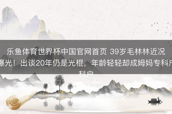 乐鱼体育世界杯中国官网首页 39岁毛林林近况曝光！出谈20年仍是光棍，年龄轻轻却成姆妈专科户