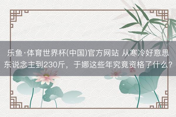 乐鱼·体育世界杯(中国)官方网站 从寒冷好意思东说念主到230斤，于娜这些年究竟资格了什么？