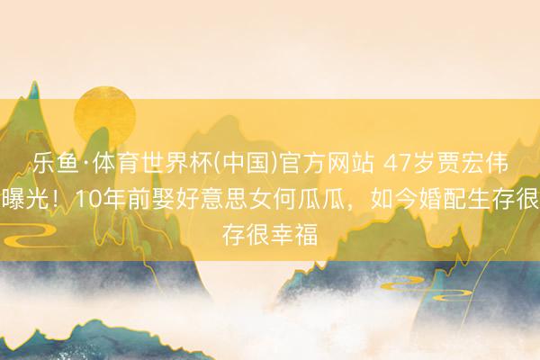 乐鱼·体育世界杯(中国)官方网站 47岁贾宏伟现状曝光！10年前娶好意思女何瓜瓜，如今婚配生存很幸福
