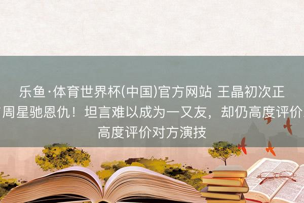 乐鱼·体育世界杯(中国)官方网站 王晶初次正面回话与周星驰恩仇！坦言难以成为一又友，却仍高度评价对方演技