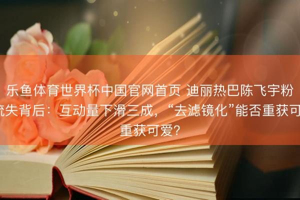 乐鱼体育世界杯中国官网首页 迪丽热巴陈飞宇粉丝流失背后:互动量下滑三成,“去滤镜化”能否重获可爱?