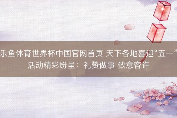 乐鱼体育世界杯中国官网首页 天下各地喜迎“五一”活动精彩纷呈：礼赞做事 致意容许