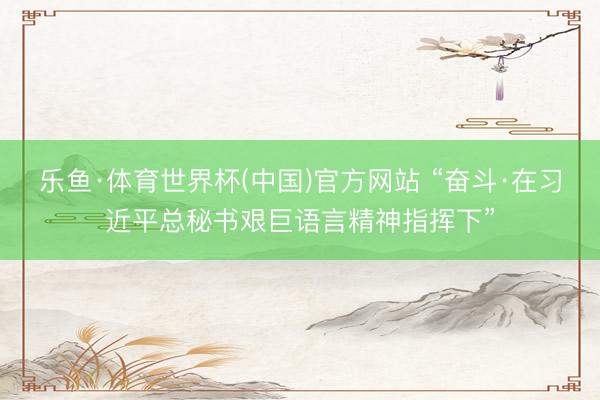 乐鱼·体育世界杯(中国)官方网站 “奋斗·在习近平总秘书艰巨语言精神指挥下”