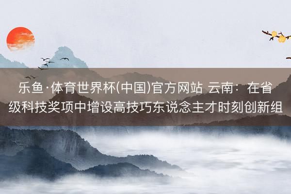 乐鱼·体育世界杯(中国)官方网站 云南：在省级科技奖项中增设高技巧东说念主才时刻创新组
