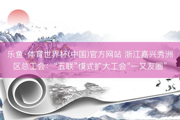 乐鱼·体育世界杯(中国)官方网站 浙江嘉兴秀洲区总工会：“五联”模式扩大工会“一又友圈”