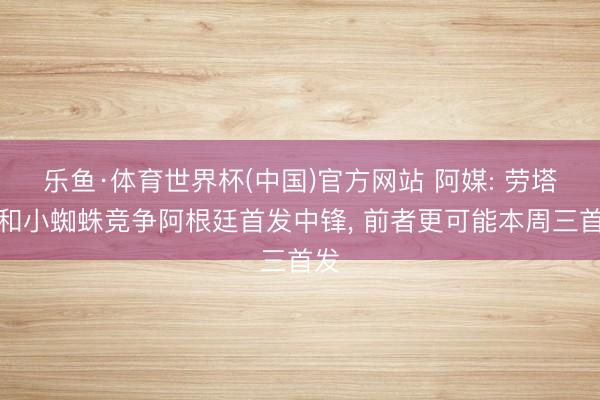 乐鱼·体育世界杯(中国)官方网站 阿媒: 劳塔罗和小蜘蛛竞争阿根廷首发中锋， 前者更可能本周三首发