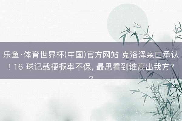乐鱼·体育世界杯(中国)官方网站 克洛泽亲口承认! 16 球记载梗概率不保， 最思看到谁高出我方?