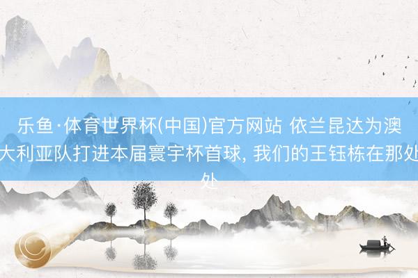乐鱼·体育世界杯(中国)官方网站 依兰昆达为澳大利亚队打进本届寰宇杯首球， 我们的王钰栋在那处