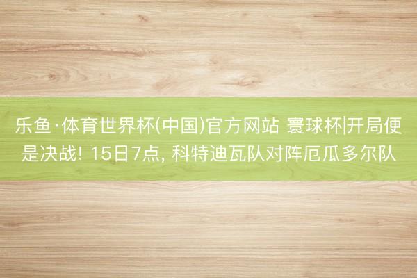 乐鱼·体育世界杯(中国)官方网站 寰球杯|开局便是决战! 15日7点， 科特迪瓦队对阵厄瓜多尔队