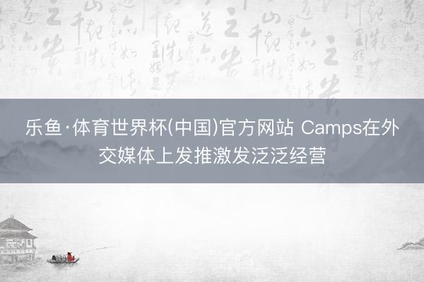 乐鱼·体育世界杯(中国)官方网站 Camps在外交媒体上发推激发泛泛经营