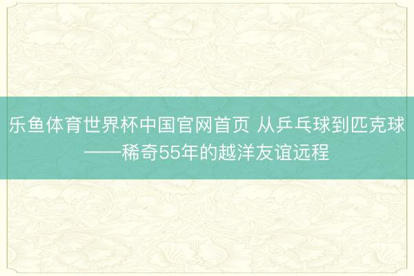乐鱼体育世界杯中国官网首页 从乒乓球到匹克球——稀奇55年的越洋友谊远程