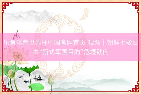 乐鱼体育世界杯中国官网首页 视频|朝鲜批驳日本“新式军国目的”危境动向