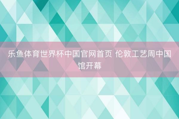 乐鱼体育世界杯中国官网首页 伦敦工艺周中国馆开幕