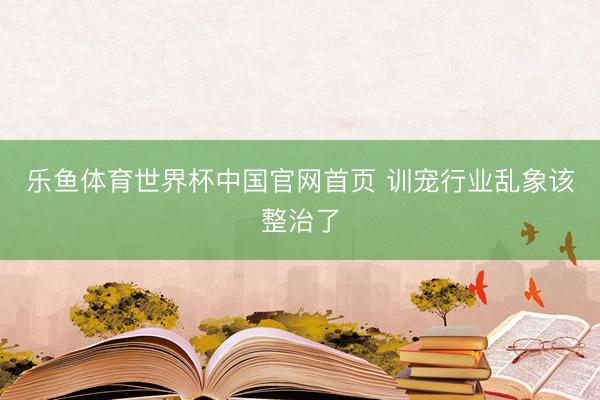 乐鱼体育世界杯中国官网首页 训宠行业乱象该整治了