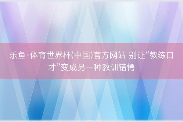 乐鱼·体育世界杯(中国)官方网站 别让“教练口才”变成另一种教训错愕