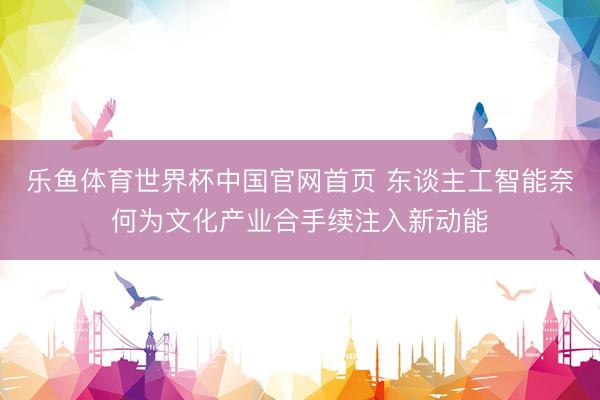 乐鱼体育世界杯中国官网首页 东谈主工智能奈何为文化产业合手续注入新动能