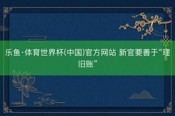 乐鱼·体育世界杯(中国)官方网站 新官要善于“理旧账”