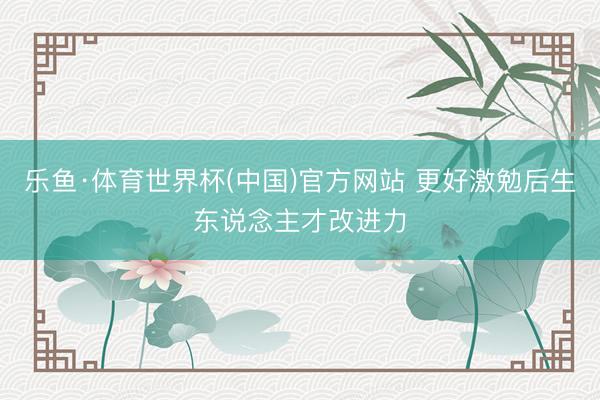 乐鱼·体育世界杯(中国)官方网站 更好激勉后生东说念主才改进力