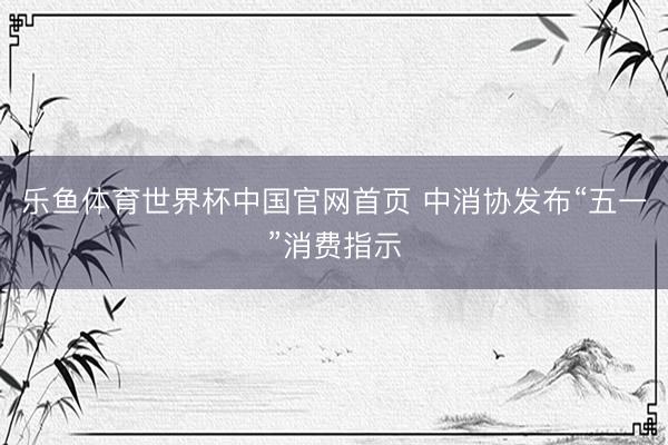 乐鱼体育世界杯中国官网首页 中消协发布“五一”消费指示