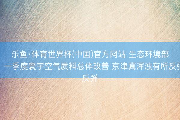 乐鱼·体育世界杯(中国)官方网站 生态环境部：一季度寰宇空气质料总体改善 京津冀浑浊有所反弹