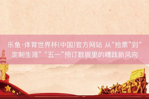 乐鱼·体育世界杯(中国)官方网站 从“抢票”到“定制生涯” “五一”预订数据里的糟践新风向