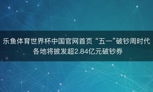 乐鱼体育世界杯中国官网首页 “五一”破钞周时代 各地将披发超2.84亿元破钞券