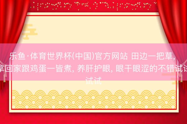 乐鱼·体育世界杯(中国)官方网站 田边一把草， 拿回家跟鸡蛋一皆煮， 养肝护眼， 眼干眼涩的不错试试