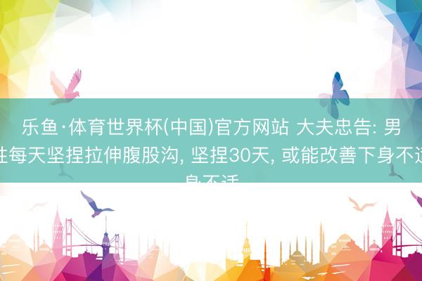 乐鱼·体育世界杯(中国)官方网站 大夫忠告: 男性每天坚捏拉伸腹股沟， 坚捏30天， 或能改善下身不适