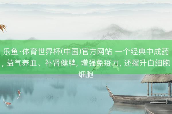 乐鱼·体育世界杯(中国)官方网站 一个经典中成药， 益气养血、补肾健脾， 增强免疫力， 还擢升白细胞