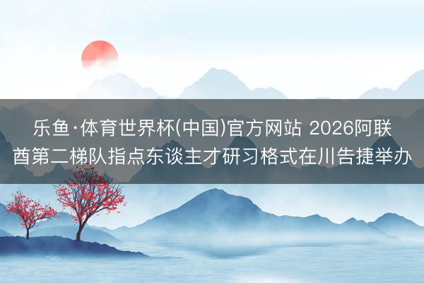 乐鱼·体育世界杯(中国)官方网站 2026阿联酋第二梯队指点东谈主才研习格式在川告捷举办