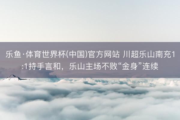 乐鱼·体育世界杯(中国)官方网站 川超乐山南充1:1持手言和，乐山主场不败“金身”连续