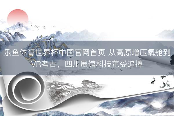乐鱼体育世界杯中国官网首页 从高原增压氧舱到VR考古，四川展馆科技范受追捧
