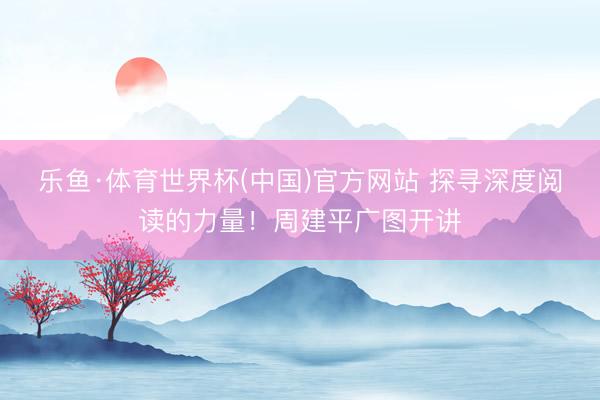 乐鱼·体育世界杯(中国)官方网站 探寻深度阅读的力量！周建平广图开讲