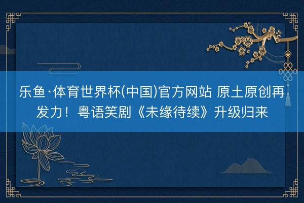 乐鱼·体育世界杯(中国)官方网站 原土原创再发力！粤语笑剧《未缘待续》升级归来