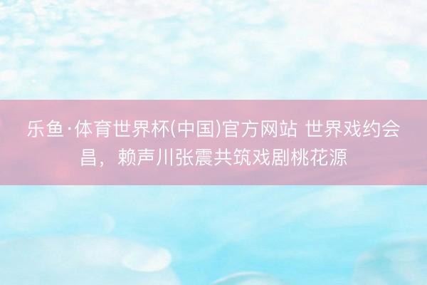 乐鱼·体育世界杯(中国)官方网站 世界戏约会昌,赖声川张震共筑戏剧桃花源