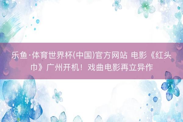 乐鱼·体育世界杯(中国)官方网站 电影《红头巾》广州开机！戏曲电影再立异作