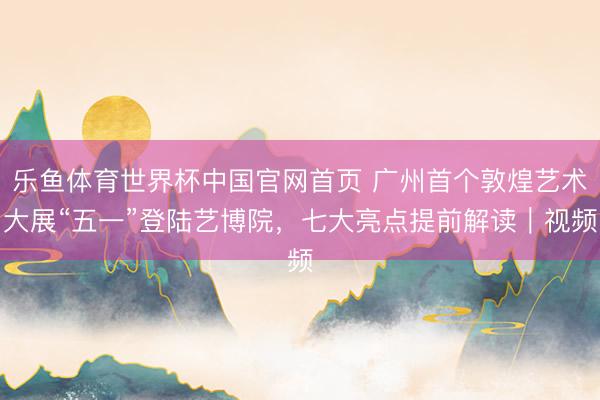 乐鱼体育世界杯中国官网首页 广州首个敦煌艺术大展“五一”登陆艺博院，七大亮点提前解读｜视频