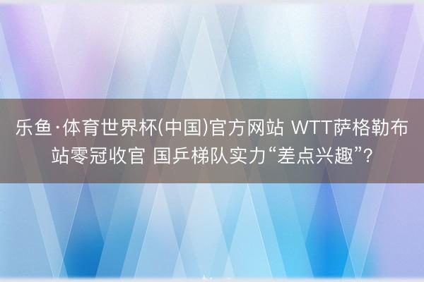 乐鱼·体育世界杯(中国)官方网站 WTT萨格勒布站零冠收官 国乒梯队实力“差点兴趣”?