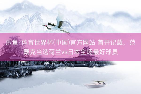 乐鱼·体育世界杯(中国)官方网站 首开记载,范戴克当选荷兰vs日本全场最好球员