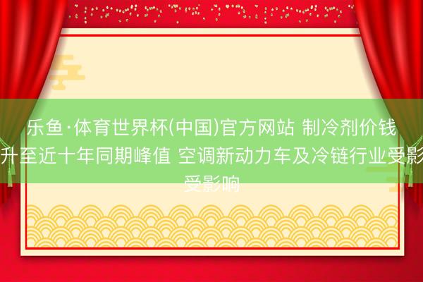 乐鱼·体育世界杯(中国)官方网站 制冷剂价钱飙升至近十年同期峰值 空调新动力车及冷链行业受影响