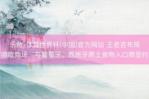 乐鱼·体育世界杯(中国)官方网站 王老吉布局南欧商场，与葡萄牙、西班牙原土食物入口商签约