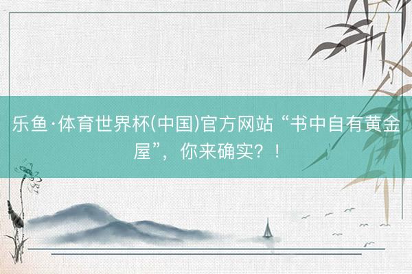 乐鱼·体育世界杯(中国)官方网站 “书中自有黄金屋”，你来确实？！