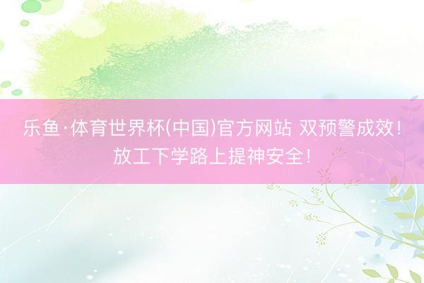 乐鱼·体育世界杯(中国)官方网站 双预警成效!放工下学路上提神安全!